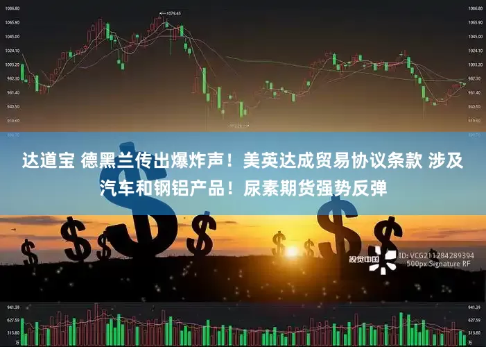 达道宝 德黑兰传出爆炸声！美英达成贸易协议条款 涉及汽车和钢铝产品！尿素期货强势反弹