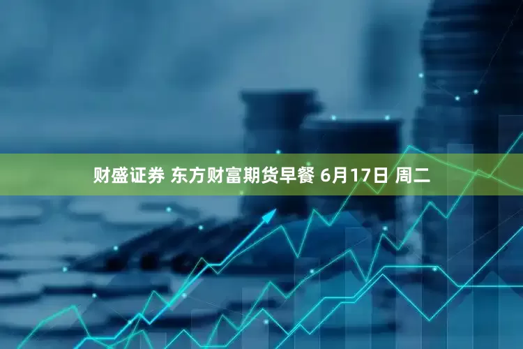 财盛证券 东方财富期货早餐 6月17日 周二