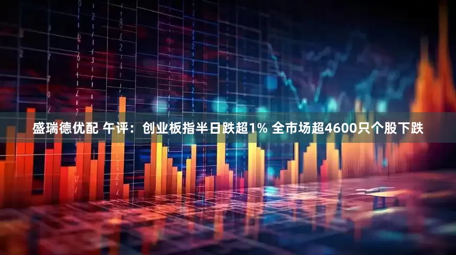 盛瑞德优配 午评：创业板指半日跌超1% 全市场超4600只个股下跌