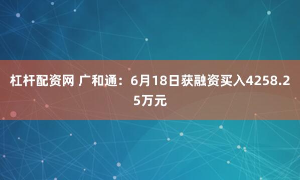 杠杆配资网 广和通：6月18日获融资买入4258.25万元