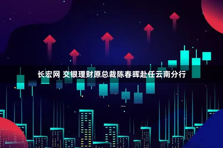 长宏网 交银理财原总裁陈春晖赴任云南分行
