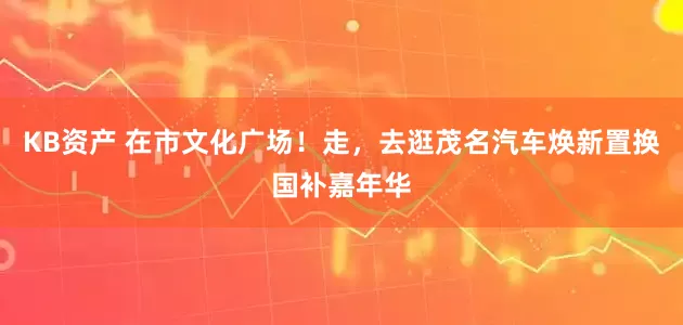 KB资产 在市文化广场！走，去逛茂名汽车焕新置换国补嘉年华