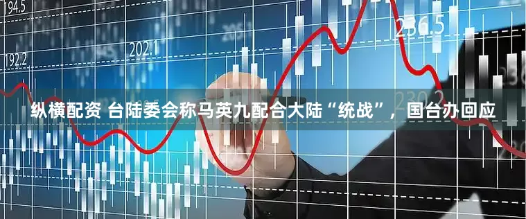 纵横配资 台陆委会称马英九配合大陆“统战”，国台办回应