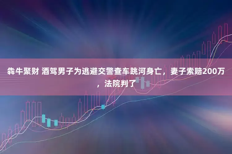 犇牛聚财 酒驾男子为逃避交警查车跳河身亡，妻子索赔200万，法院判了