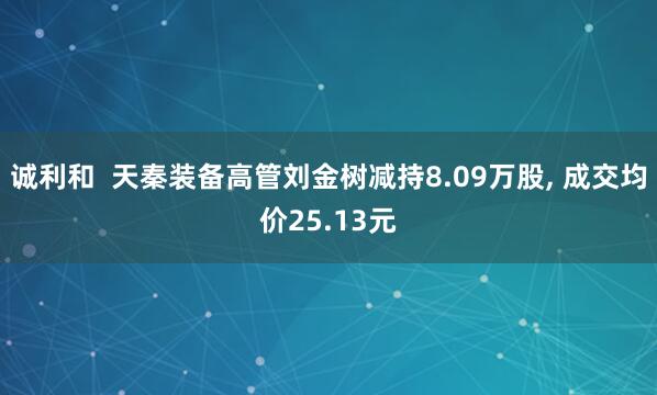 诚利和  天秦装备高管刘金树减持8.09万股, 成交均价25.13元