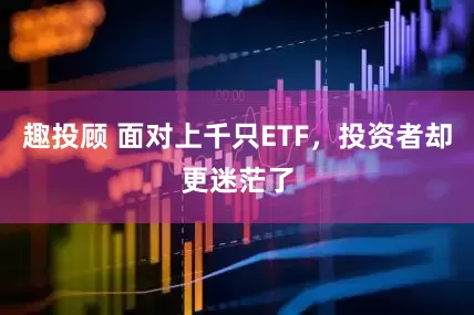 趣投顾 面对上千只ETF，投资者却更迷茫了