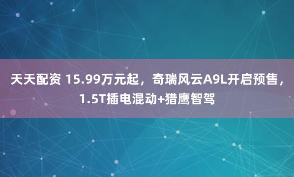 天天配资 15.99万元起，奇瑞风云A9L开启预售，1.5T插电混动+猎鹰智驾