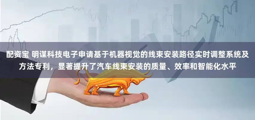 配资宝 明谋科技电子申请基于机器视觉的线束安装路径实时调整系统及方法专利，显著提升了汽车线束安装的质量、效率和智能化水平