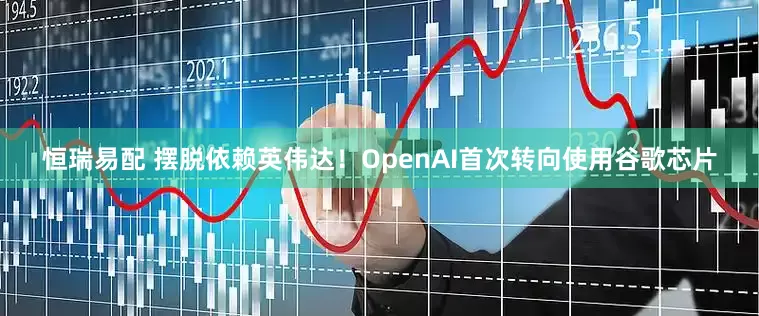 恒瑞易配 摆脱依赖英伟达！OpenAI首次转向使用谷歌芯片