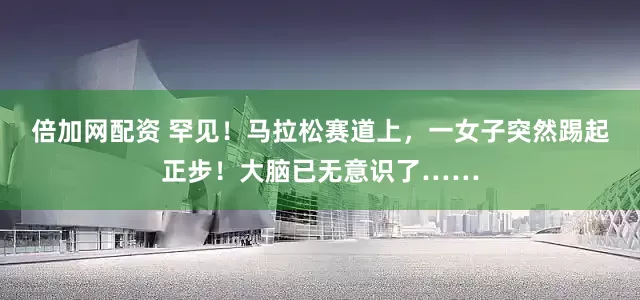 倍加网配资 罕见！马拉松赛道上，一女子突然踢起正步！大脑已无意识了……