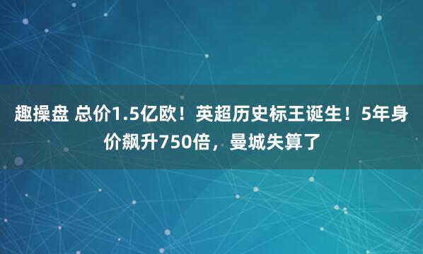 趣操盘 总价1.5亿欧！英超历史标王诞生！5年身价飙升750倍，曼城失算了