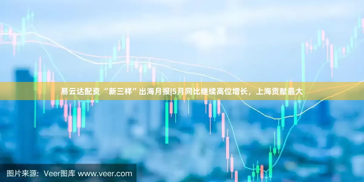 易云达配资 “新三样”出海月报|5月同比继续高位增长，上海贡献最大