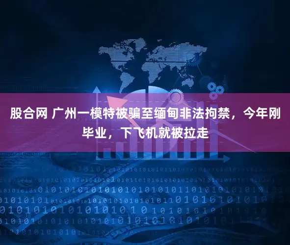 股合网 广州一模特被骗至缅甸非法拘禁，今年刚毕业，下飞机就被拉走