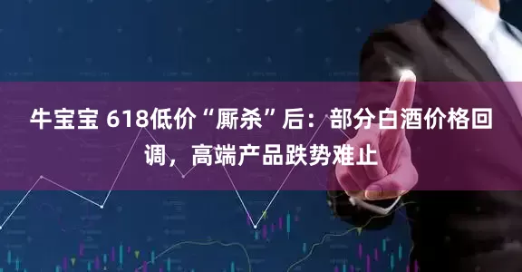 牛宝宝 618低价“厮杀”后：部分白酒价格回调，高端产品跌势难止