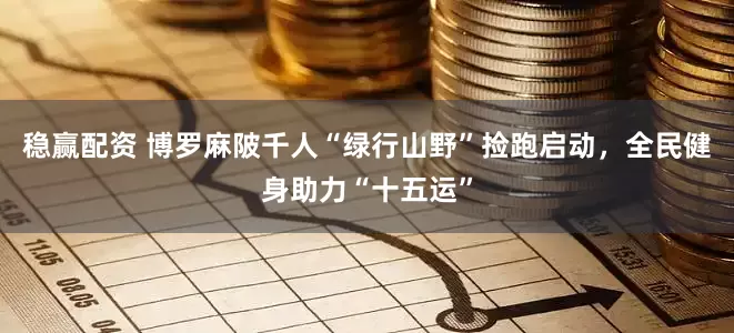 稳赢配资 博罗麻陂千人“绿行山野”捡跑启动，全民健身助力“十五运”