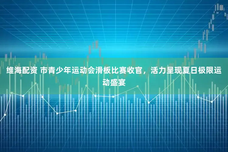 维海配资 市青少年运动会滑板比赛收官，活力呈现夏日极限运动盛宴