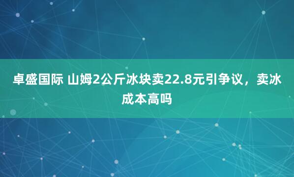 卓盛国际 山姆2公斤冰块卖22.8元引争议，卖冰成本高吗