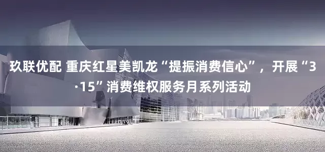 玖联优配 重庆红星美凯龙“提振消费信心”，开展“3·15”消费维权服务月系列活动