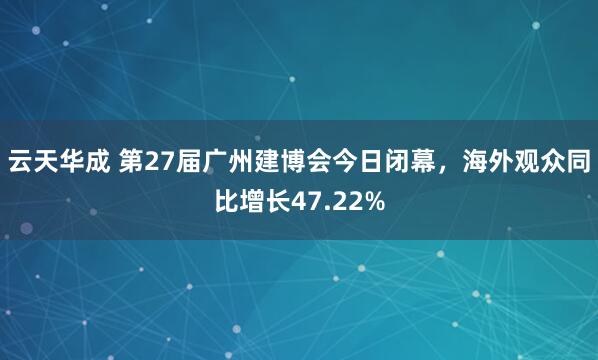 云天华成 第27届广州建博会今日闭幕，海外观众同比增长47.22%