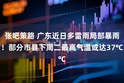 张吧策路 广东近日多雷雨局部暴雨！部分市县下周二最高气温或达37℃
