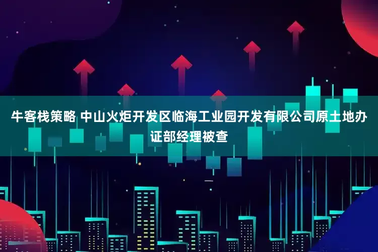 牛客栈策略 中山火炬开发区临海工业园开发有限公司原土地办证部经理被查