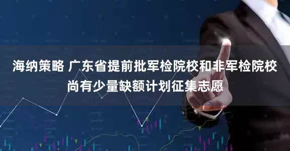 海纳策略 广东省提前批军检院校和非军检院校尚有少量缺额计划征集志愿