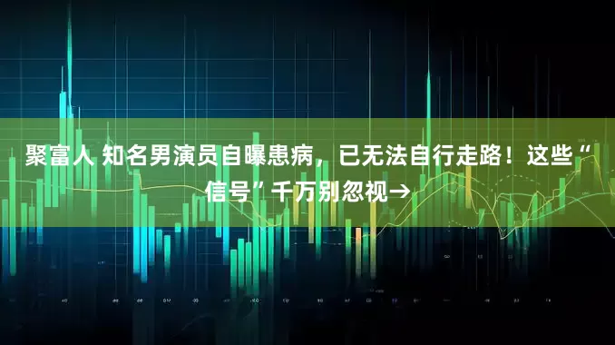 聚富人 知名男演员自曝患病，已无法自行走路！这些“信号”千万别忽视→