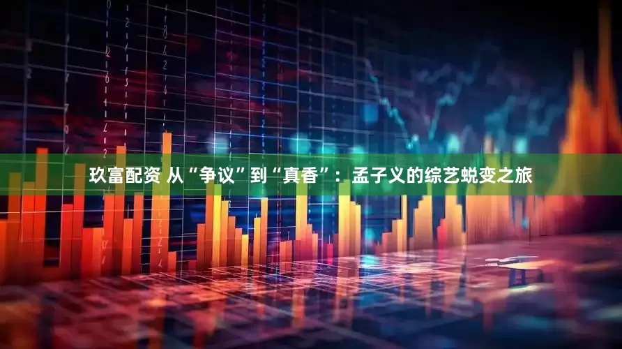 玖富配资 从“争议”到“真香”：孟子义的综艺蜕变之旅