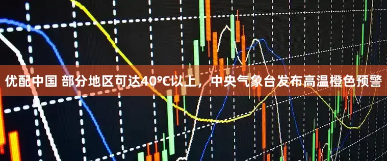 优配中国 部分地区可达40℃以上，中央气象台发布高温橙色预警