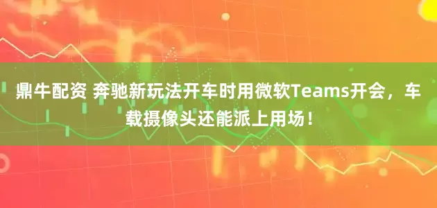鼎牛配资 奔驰新玩法开车时用微软Teams开会，车载摄像头还能派上用场！