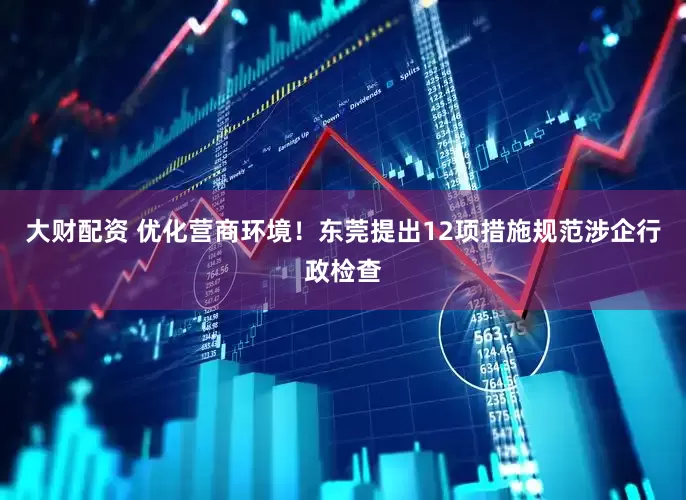 大财配资 优化营商环境！东莞提出12项措施规范涉企行政检查