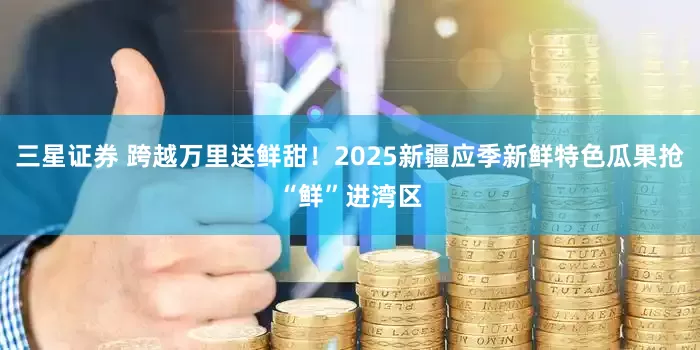 三星证券 跨越万里送鲜甜！2025新疆应季新鲜特色瓜果抢“鲜”进湾区