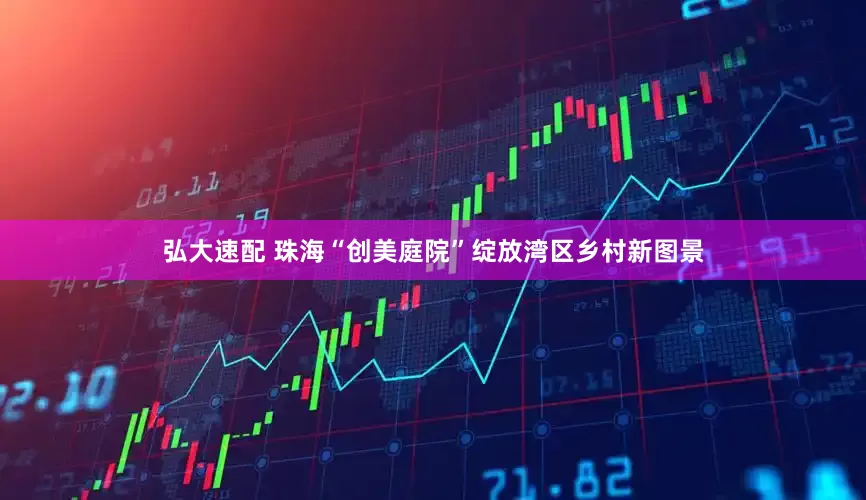 弘大速配 珠海“创美庭院”绽放湾区乡村新图景