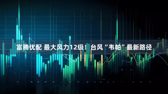 富腾优配 最大风力12级！台风“韦帕”最新路径