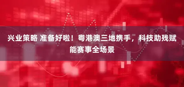 兴业策略 准备好啦！粤港澳三地携手，科技助残赋能赛事全场景