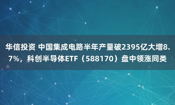华信投资 中国集成电路半年产量破2395亿大增8.7%，科创半导体ETF（588170）盘中领涨同类