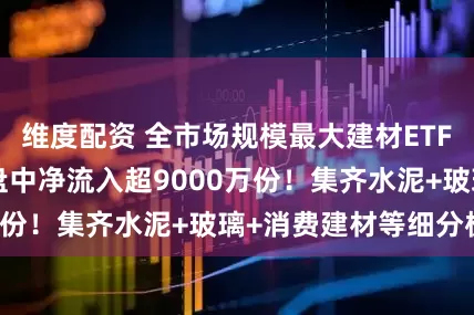维度配资 全市场规模最大建材ETF（159745）盘中净流入超9000万份！集齐水泥+玻璃+消费建材等细分板块