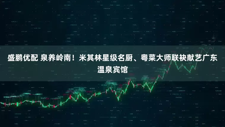 盛鹏优配 泉养岭南！米其林星级名厨、粤菜大师联袂献艺广东温泉宾馆
