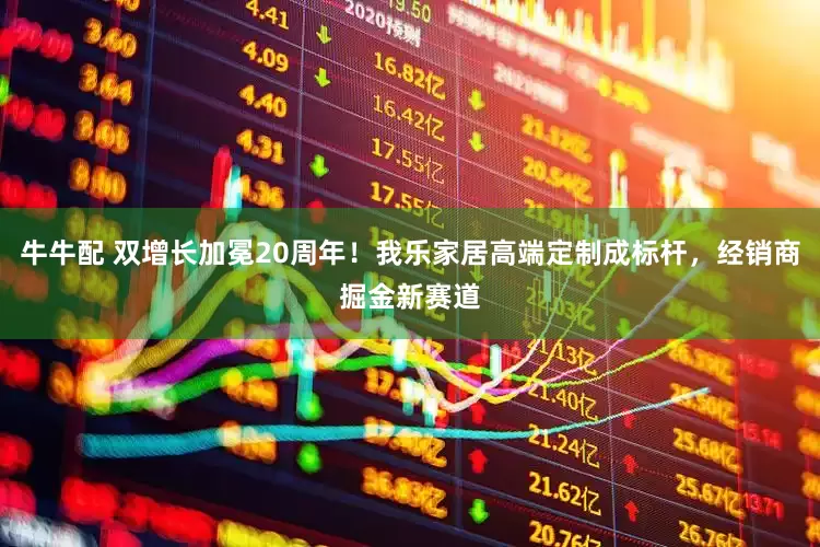 牛牛配 双增长加冕20周年！我乐家居高端定制成标杆，经销商掘金新赛道