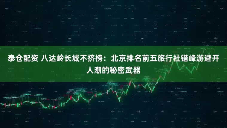 泰仓配资 八达岭长城不挤榜:北京排名前五旅行社错峰游避开人潮的秘密武器