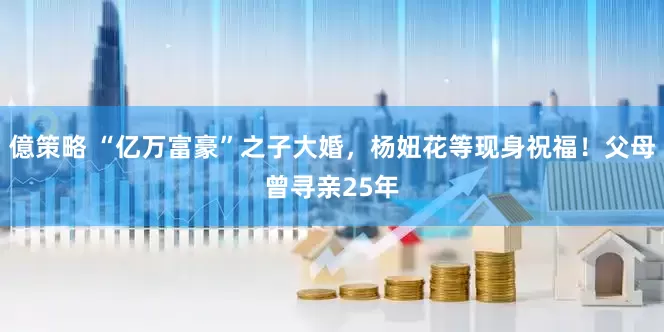 億策略 “亿万富豪”之子大婚,杨妞花等现身祝福!父母曾寻亲25年