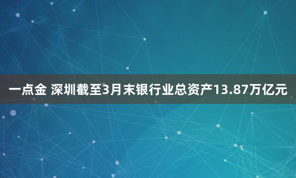 一点金 深圳截至3月末银行业总资产13.87万亿元