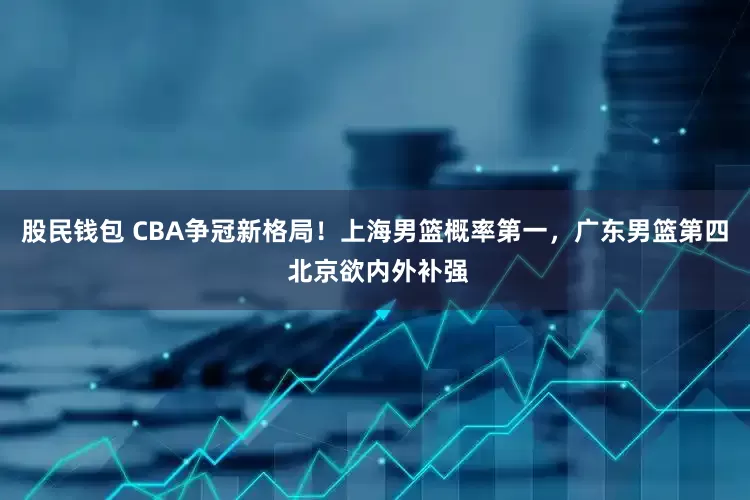 股民钱包 CBA争冠新格局！上海男篮概率第一，广东男篮第四 北京欲内外补强