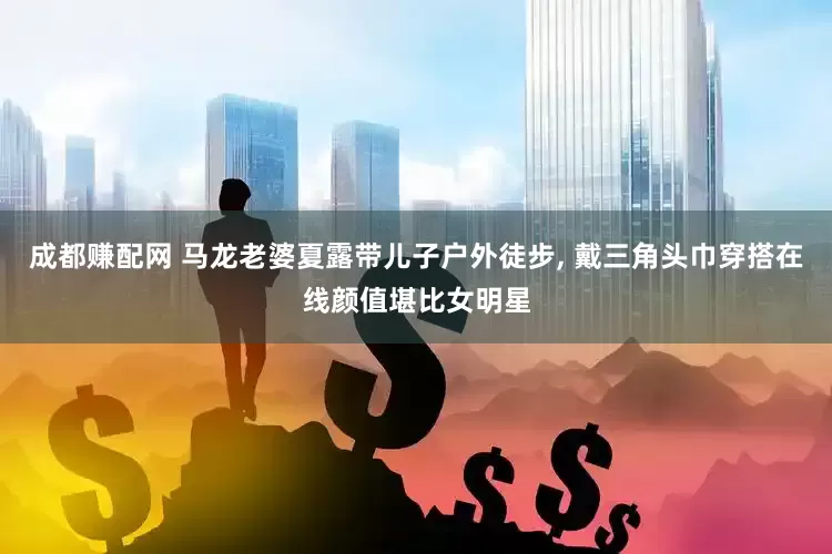 成都赚配网 马龙老婆夏露带儿子户外徒步, 戴三角头巾穿搭在线颜值堪比女明星