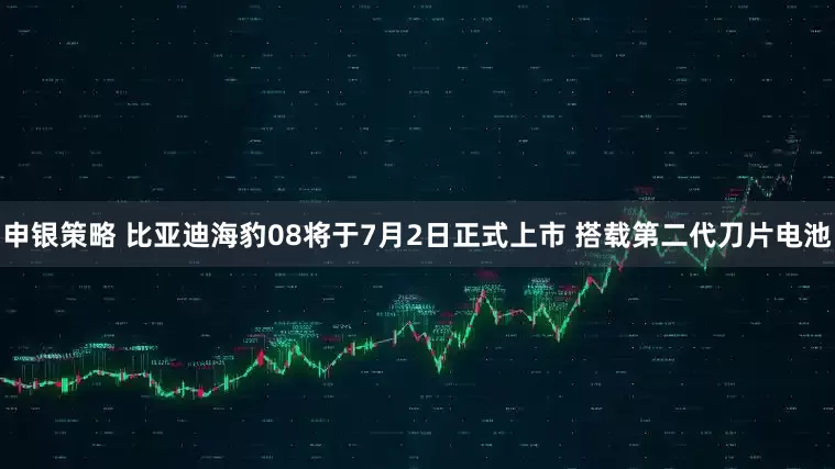 申银策略 比亚迪海豹08将于7月2日正式上市 搭载第二代刀片电池