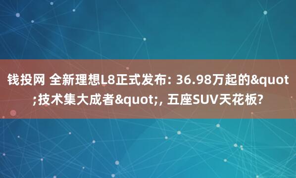 钱投网 全新理想L8正式发布: 36.98万起的"技术集大成者", 五座SUV天花板?